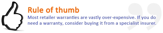 Most retailer warranties are vastly over-expensive, if you do need a warranty, consider buying it from a specialist insurer.